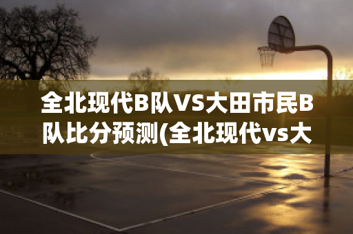 全北现代B队VS大田市民B队比分预测(全北现代vs大阪钢巴比分预测)