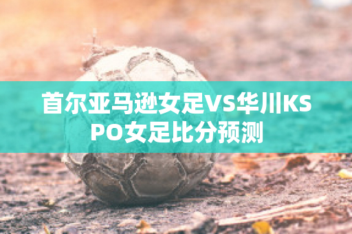 首尔亚马逊女足VS华川KSPO女足比分预测