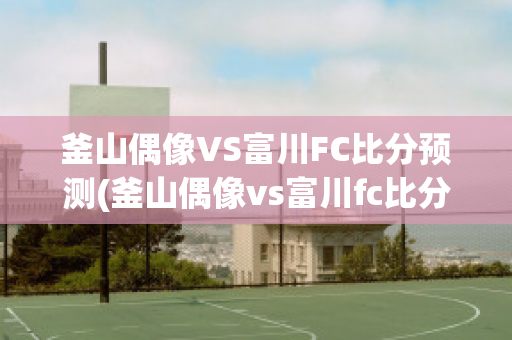 釜山偶像VS富川FC比分预测(釜山偶像vs富川fc比分预测最新)