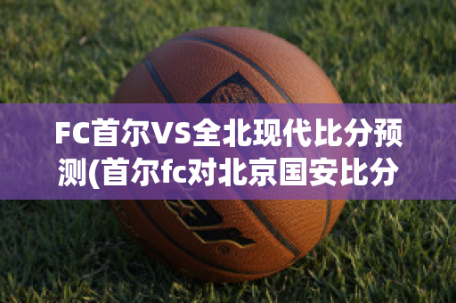 FC首尔VS全北现代比分预测(首尔fc对北京国安比分预测)