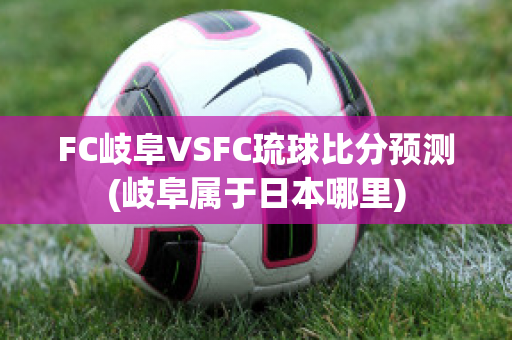 FC岐阜VSFC琉球比分预测(岐阜属于日本哪里)