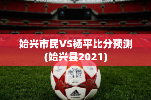 始兴市民VS杨平比分预测(始兴县2021)