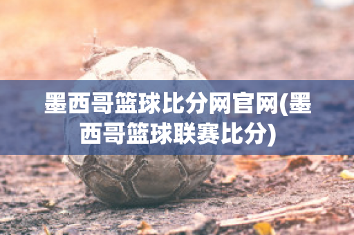 墨西哥篮球比分网官网(墨西哥篮球联赛比分)