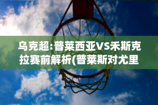 乌克超:普莱西亚VS禾斯克拉赛前解析(普莱斯对尤里)