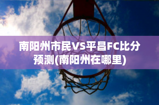 南阳州市民VS平昌FC比分预测(南阳州在哪里)