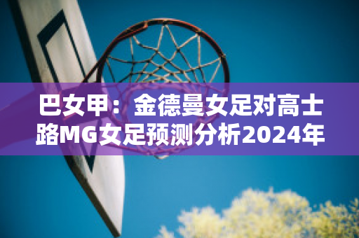 巴女甲：金德曼女足对高士路MG女足预测分析2024年05月1日