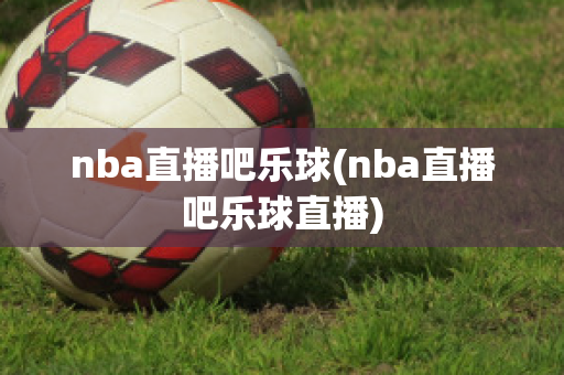 nba直播吧乐球(nba直播吧乐球直播)