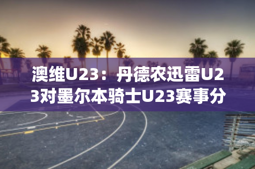 澳维U23：丹德农迅雷U23对墨尔本骑士U23赛事分析(丹德农城u21)