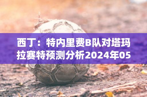 西丁：特内里费B队对塔玛拉赛特预测分析2024年05月1日(特内里费岛公开赛)