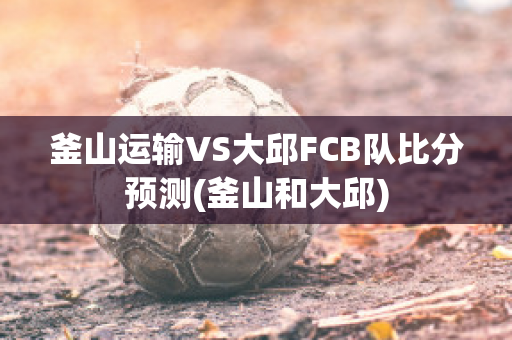 釜山运输VS大邱FCB队比分预测(釜山和大邱)