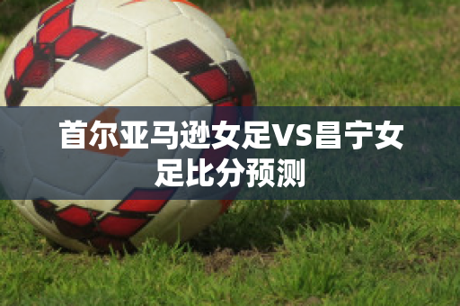 首尔亚马逊女足VS昌宁女足比分预测