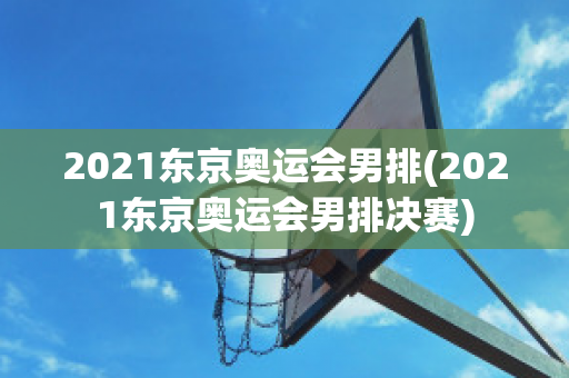 2021东京奥运会男排(2021东京奥运会男排决赛)