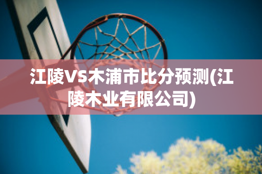 江陵VS木浦市比分预测(江陵木业有限公司)