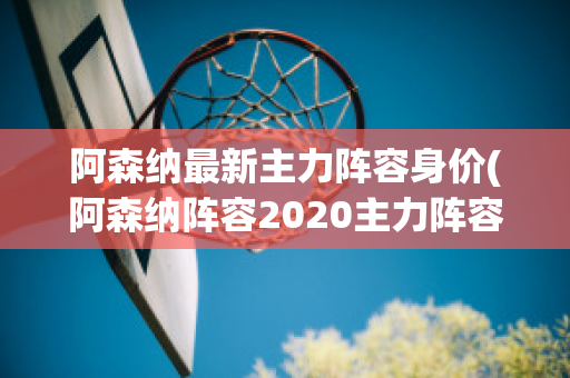 阿森纳最新主力阵容身价(阿森纳阵容2020主力阵容)