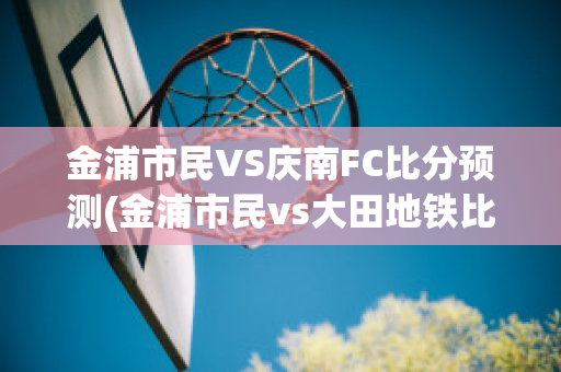 金浦市民VS庆南FC比分预测(金浦市民vs大田地铁比分预测)