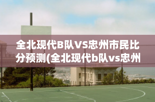 全北现代B队VS忠州市民比分预测(全北现代b队vs忠州市民比分预测最新)