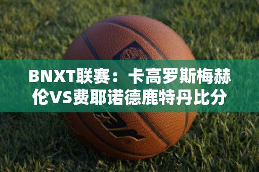 BNXT联赛：卡高罗斯梅赫伦VS费耶诺德鹿特丹比分推荐