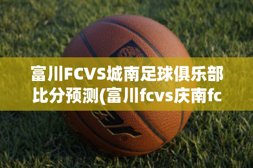 富川FCVS城南足球俱乐部比分预测(富川fcvs庆南fc)