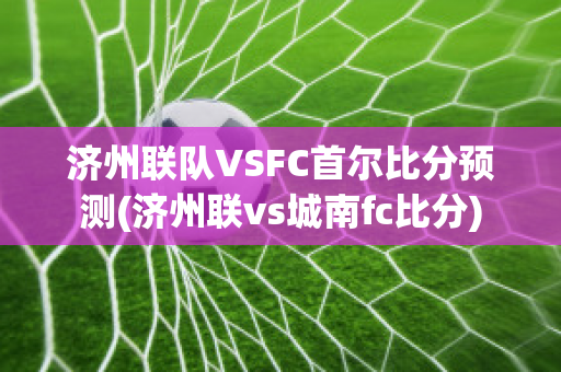 济州联队VSFC首尔比分预测(济州联vs城南fc比分)