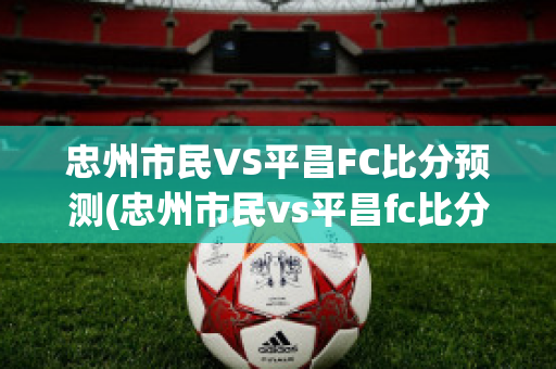 忠州市民VS平昌FC比分预测(忠州市民vs平昌fc比分预测最新)