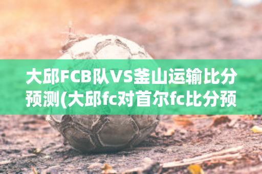 大邱FCB队VS釜山运输比分预测(大邱fc对首尔fc比分预测)