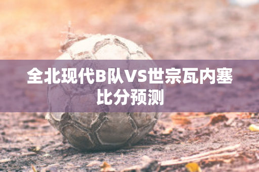 全北现代B队VS世宗瓦内塞比分预测