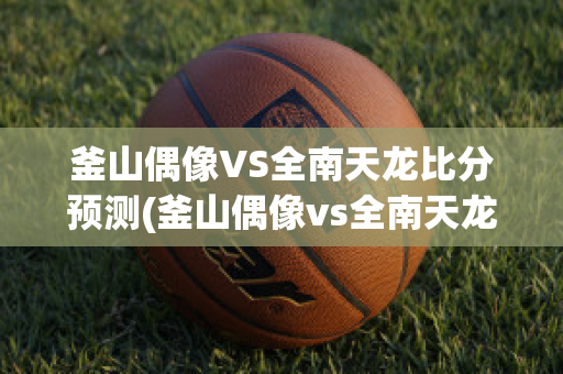 釜山偶像VS全南天龙比分预测(釜山偶像vs全南天龙比分预测最新)