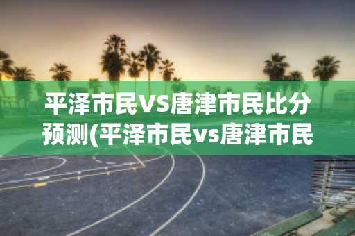 平泽市民VS唐津市民比分预测(平泽市民vs唐津市民比分预测最新)