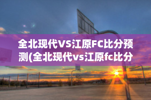 全北现代VS江原FC比分预测(全北现代vs江原fc比分预测)