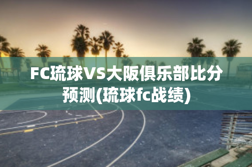 FC琉球VS大阪俱乐部比分预测(琉球fc战绩)