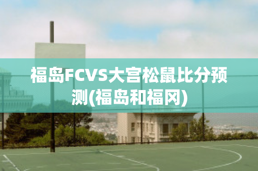 福岛FCVS大宫松鼠比分预测(福岛和福冈)