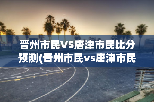 晋州市民VS唐津市民比分预测(晋州市民vs唐津市民比分预测最新)