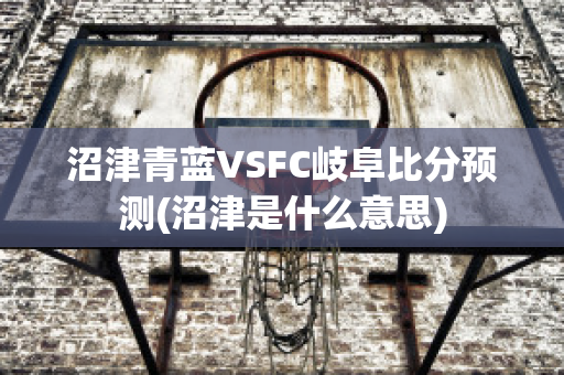 沼津青蓝VSFC岐阜比分预测(沼津是什么意思)