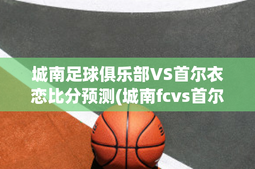 城南足球俱乐部VS首尔衣恋比分预测(城南fcvs首尔fc比分预测)