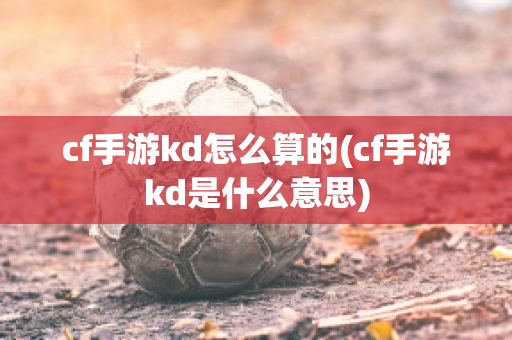 cf手游kd怎么算的(cf手游kd是什么意思)