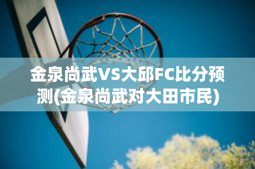 金泉尚武VS大邱FC比分预测(金泉尚武对大田市民)