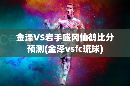 金泽VS岩手盛冈仙鹤比分预测(金泽vsfc琉球)