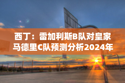 西丁：雷加利斯B队对皇家马德里C队预测分析2024年05月1日(雷加利斯足球俱乐部)