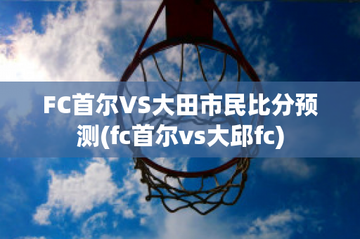 FC首尔VS大田市民比分预测(fc首尔vs大邱fc)