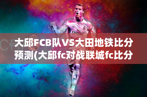 大邱FCB队VS大田地铁比分预测(大邱fc对战联城fc比分预测)