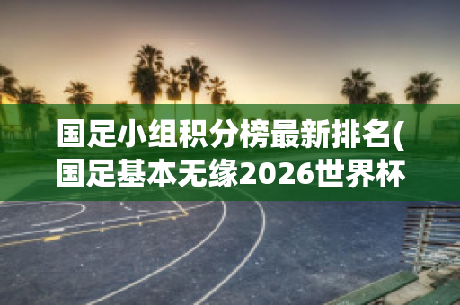 国足小组积分榜最新排名(国足基本无缘2026世界杯)