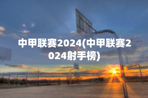 中甲联赛2024(中甲联赛2024射手榜)