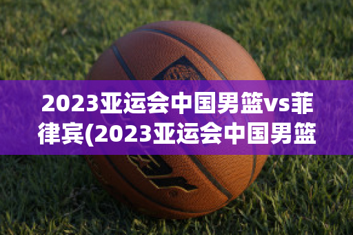 2023亚运会中国男篮vs菲律宾(2023亚运会中国男篮vs菲律宾比赛)