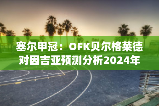 塞尔甲冠：OFK贝尔格莱德对因吉亚预测分析2024年05月1日(贝尔格莱德ofk足球俱乐部)