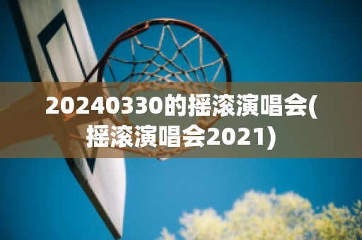 20240330的摇滚演唱会(摇滚演唱会2021)