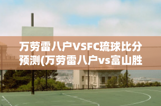 万劳雷八户VSFC琉球比分预测(万劳雷八户vs富山胜利)