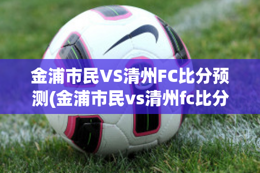 金浦市民VS清州FC比分预测(金浦市民vs清州fc比分预测最新)