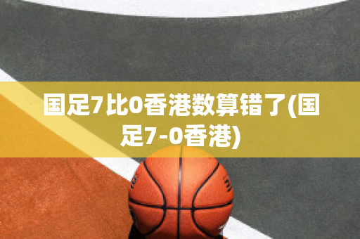 国足7比0香港数算错了(国足7-0香港)