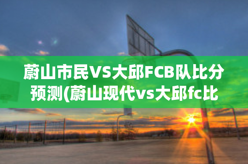 蔚山市民VS大邱FCB队比分预测(蔚山现代vs大邱fc比分)