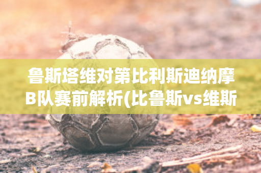 鲁斯塔维对第比利斯迪纳摩B队赛前解析(比鲁斯vs维斯)